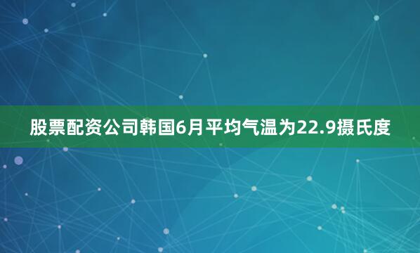 股票配资公司韩国6月平均气温为22.9摄氏度