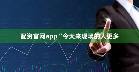 配资官网app“今天来现场的人更多