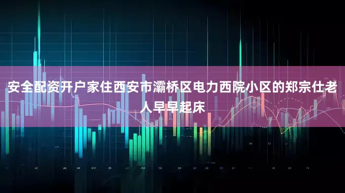 安全配资开户家住西安市灞桥区电力西院小区的郑宗仕老人早早起床