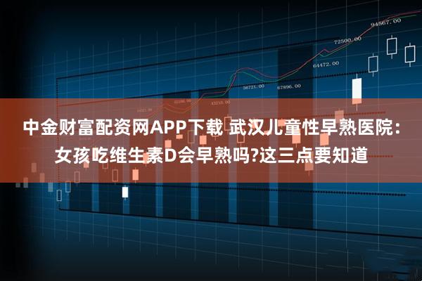 中金财富配资网APP下载 武汉儿童性早熟医院：女孩吃维生素D会早熟吗?这三点要知道