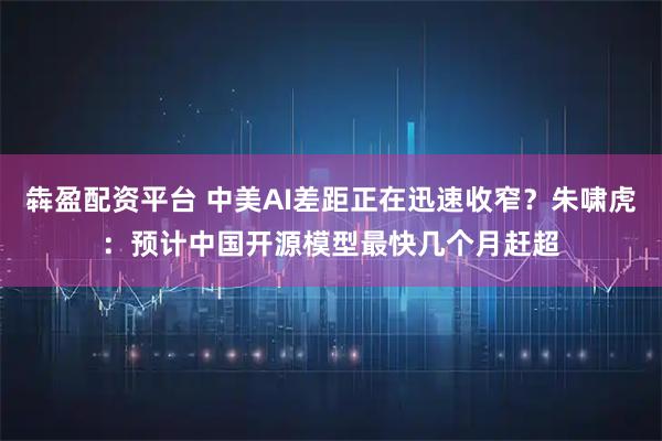 犇盈配资平台 中美AI差距正在迅速收窄？朱啸虎：预计中国开源模型最快几个月赶超
