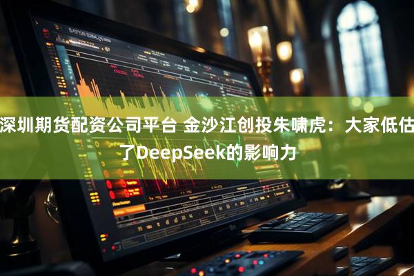 深圳期货配资公司平台 金沙江创投朱啸虎：大家低估了DeepSeek的影响力