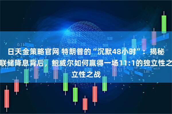日天金策略官网 特朗普的“沉默48小时”：揭秘美联储降息背后，鲍威尔如何赢得一场11:1的独立性之战
