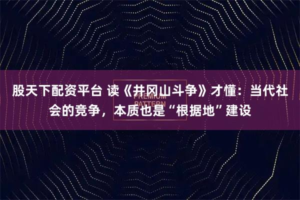 股天下配资平台 读《井冈山斗争》才懂：当代社会的竞争，本质也是“根据地”建设