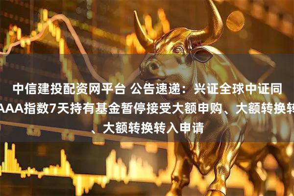 中信建投配资网平台 公告速递：兴证全球中证同业存单AAA指数7天持有基金暂停接受大额申购、大额转换转入申请