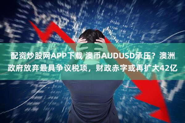 配资炒股网APP下载 澳币AUDUSD承压？澳洲政府放弃最具争议税项，财政赤字或再扩大42亿