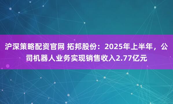 沪深策略配资官网 拓邦股份：2025年上半年，公司机器人业务实现销售收入2.77亿元