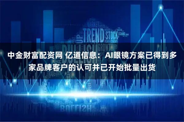 中金财富配资网 亿道信息：AI眼镜方案已得到多家品牌客户的认可并已开始批量出货