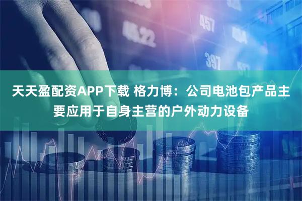 天天盈配资APP下载 格力博：公司电池包产品主要应用于自身主营的户外动力设备