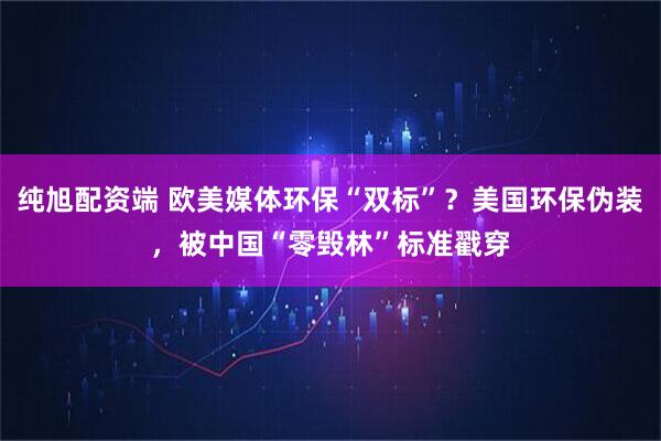 纯旭配资端 欧美媒体环保“双标”？美国环保伪装，被中国“零毁林”标准戳穿