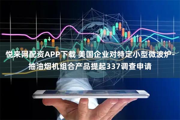 悦来网配资APP下载 美国企业对特定小型微波炉-抽油烟机组合产品提起337调查申请