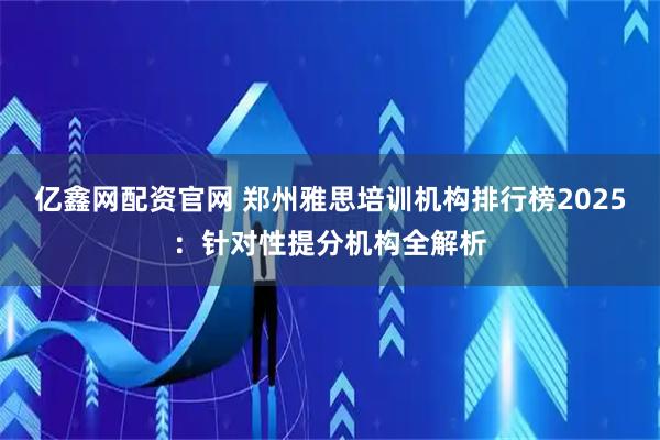 亿鑫网配资官网 郑州雅思培训机构排行榜2025：针对性提分机构全解析