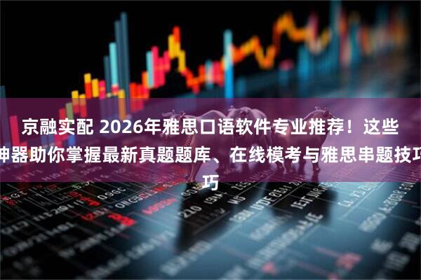 京融实配 2026年雅思口语软件专业推荐！这些神器助你掌握最新真题题库、在线模考与雅思串题技巧