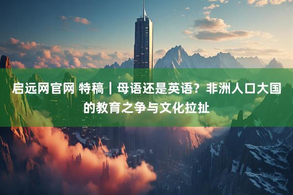 启远网官网 特稿｜母语还是英语？非洲人口大国的教育之争与文化拉扯