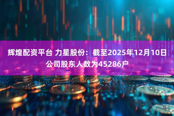 辉煌配资平台 力星股份：截至2025年12月10日公司股东人数为45286户