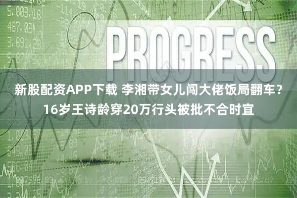 新股配资APP下载 李湘带女儿闯大佬饭局翻车?16岁王诗龄穿20万行头被批不合时宜