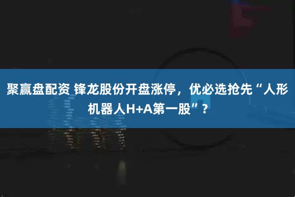 聚赢盘配资 锋龙股份开盘涨停,优必选抢先“人形机器人H+A第一股”?