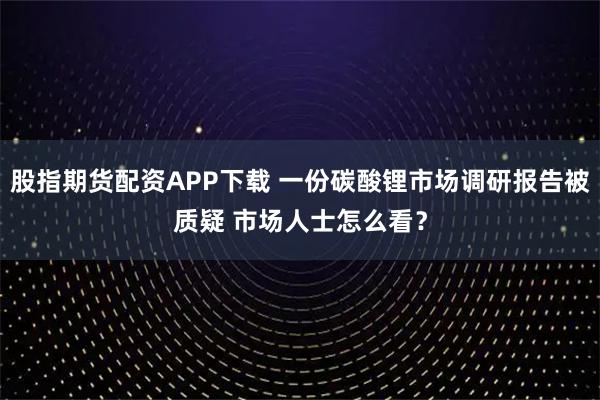 股指期货配资APP下载 一份碳酸锂市场调研报告被质疑 市场人士怎么看？