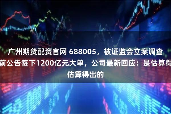 广州期货配资官网 688005，被证监会立案调查！此前公告签下1200亿元大单，公司最新回应：是估算得出的