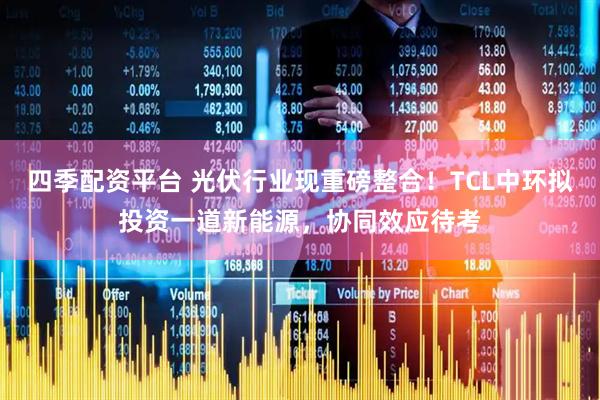 四季配资平台 光伏行业现重磅整合！TCL中环拟投资一道新能源，协同效应待考