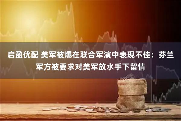 启盈优配 美军被爆在联合军演中表现不佳：芬兰军方被要求对美军放水手下留情