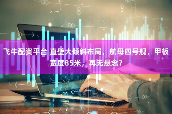 飞牛配资平台 直壁大倾斜布局，航母四号舰，甲板宽度85米，再无悬念？