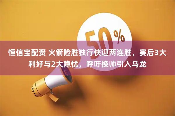 恒信宝配资 火箭险胜独行侠迎两连胜，赛后3大利好与2大隐忧，呼吁换帅引入马龙