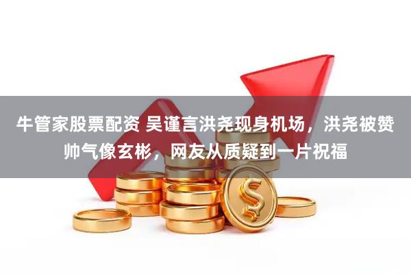 牛管家股票配资 吴谨言洪尧现身机场，洪尧被赞帅气像玄彬，网友从质疑到一片祝福