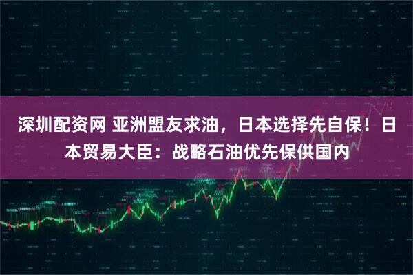 深圳配资网 亚洲盟友求油，日本选择先自保！日本贸易大臣：战略石油优先保供国内