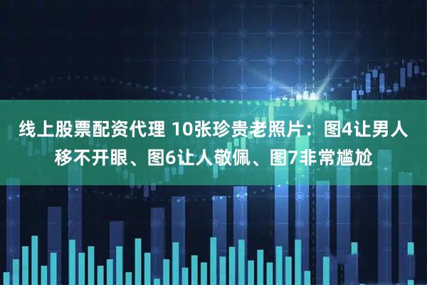 线上股票配资代理 10张珍贵老照片:图4让男人移不开眼、图6让人敬佩、图7非常尴尬