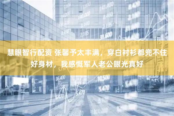 慧眼智行配资 张馨予太丰满，穿白衬衫都兜不住好身材，我感慨军人老公眼光真好
