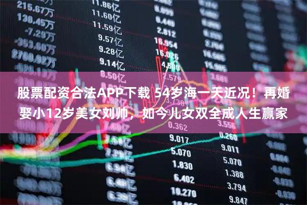 股票配资合法APP下载 54岁海一天近况！再婚娶小12岁美女刘帅，如今儿女双全成人生赢家