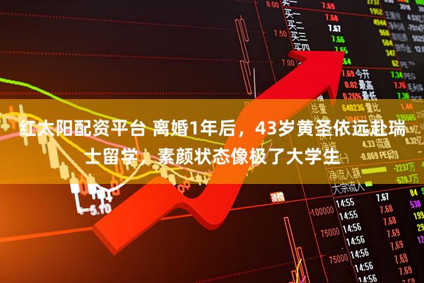 红太阳配资平台 离婚1年后，43岁黄圣依远赴瑞士留学，素颜状态像极了大学生