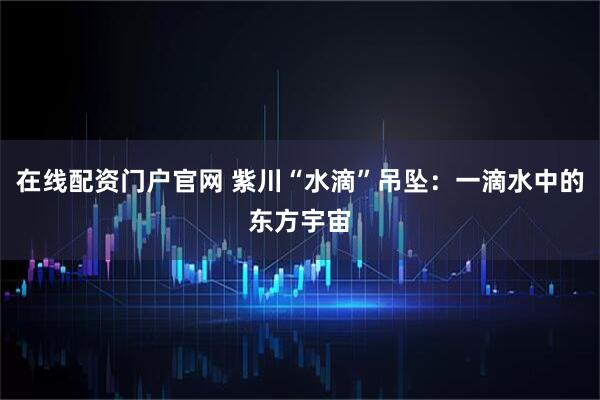 在线配资门户官网 紫川“水滴”吊坠:一滴水中的东方宇宙