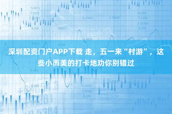 深圳配资门户APP下载 走，五一来“村游”，这些小而美的打卡地劝你别错过